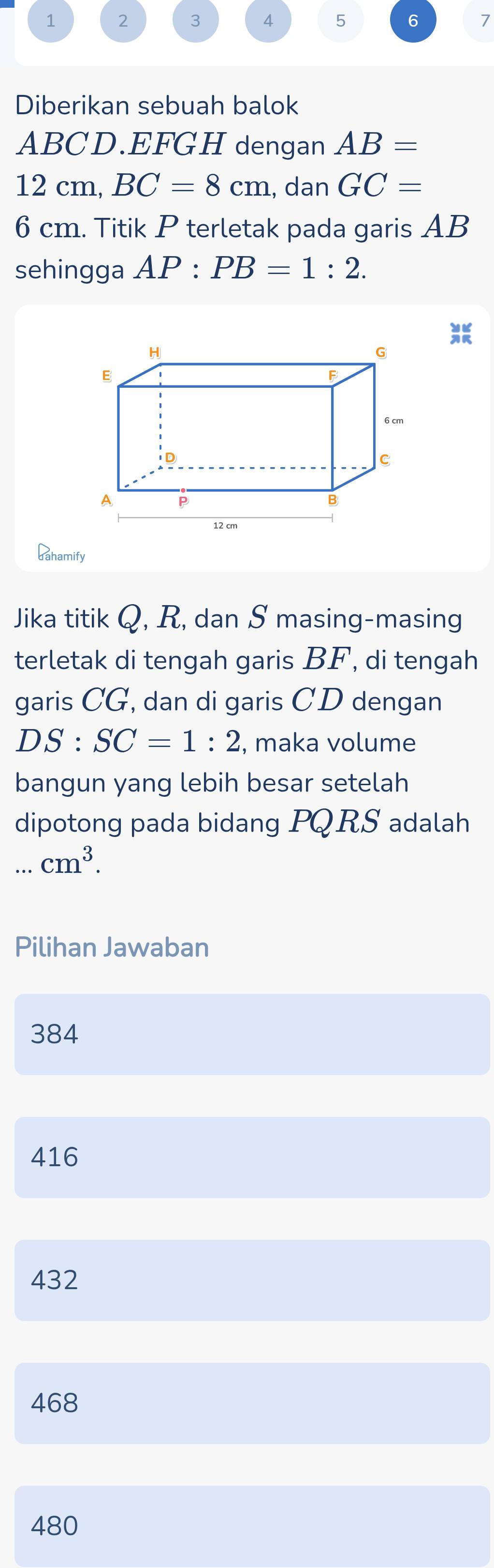 1 2 3 4 5 6 7
Diberikan sebuah balok
ABCD. EFGH dengan AB=
12 cm, BC=8cm , dan GC=
6 cm. Titik P terletak pada garis AB
sehingga AP:PB=1:2. 
JR
Gahamify
Jika titik Q, R, dan S masing-masing
terletak di tengah garis BF, di tengah
garis CG, dan di garis CD dengan
DS:SC=1:2 , maka volume
bangun yang lebih besar setelah
dipotong pada bidang PQRS adalah...cm^3. 
Pilihan Jawaban
384
416
432
468
480