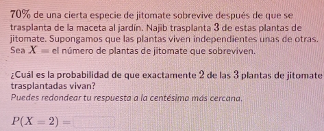 70% de una cierta especie de jitomate sobrevive después de que se 
trasplanta de la maceta al jardín. Najib trasplanta 3 de estas plantas de 
jitomate. Supongamos que las plantas viven independientes unas de otras. 
Sea X= el número de plantas de jitomate que sobreviven. 
¿Cuál es la probabilidad de que exactamente 2 de las 3 plantas de jitomate 
trasplantadas vivan? 
Puedes redondear tu respuesta a la centésima más cercana.
P(X=2)=□