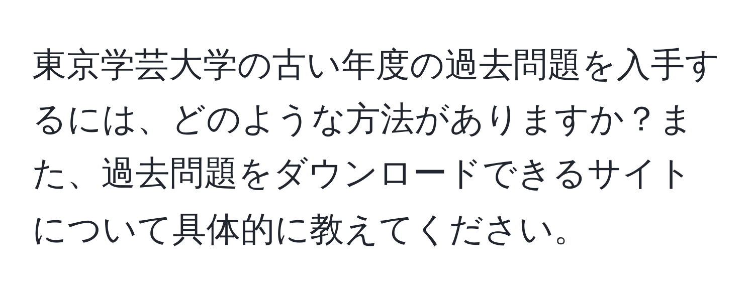 東京学芸大学の古い年度の過去問題を入手するには、どのような方法がありますか？また、過去問題をダウンロードできるサイトについて具体的に教えてください。