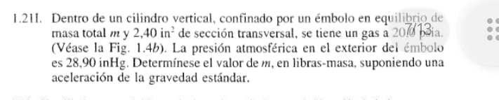 1.21I. Dentro de un cilindro vertical, confinado por un émbolo en equilibrio de 
masa total m y 2,40in^2 de sección transversal, se tiene un gas a 200 ia. 
(Véase la Fig. 1.4b). La presión atmosférica en el exterior del émbolo 
es 28,90 inHg. Determínese el valor de m, en libras-masa, suponiendo una 
aceleración de la gravedad estándar.