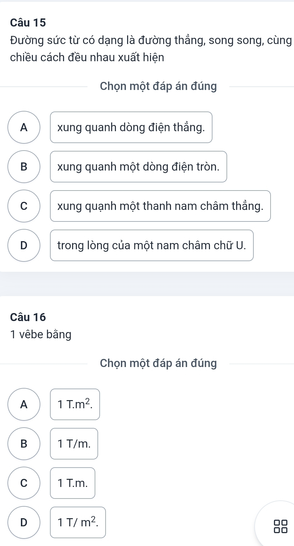 Đường sức từ có dạng là đường thẳng, song song, cùng
chiều cách đều nhau xuất hiện
Chọn một đáp án đúng
A xung quanh dòng điện thẳng.
B xung quanh một dòng điện tròn.
C xung quạnh một thanh nam châm thẳng.
D trong lòng của một nam châm chữ U.
Câu 16
1 vêbe bằng
Chọn một đáp án đúng
A 1T.m^2.
B 1 T/m.
C 1 T.m.
D 1T/m^2.
□□