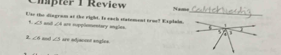 Chapter 1 Review 
_ 
Name 
Use the diagram at the right. Is each statement true? Explain. 
1. ∠ 5 and ∠ 4 are supplementary angles. 
2. ∠ 6 and ∠ 5 are adjacent angles.