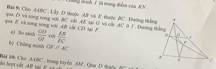 Clung minh / là trung điểm của KN. 
Bài 9: Cho 4 ABC. Lấy D thuộc AB và E thuộc BC. Đường thẳng 
qua D và song song với BC cắt AE tại G và cắt AC ở I . Đường thẳng 
qua E và song song với AB cắt CD tại F. 
a) So sánh  GD/GI  với  EB/EC 
b) Chứng minh GFparallel AC
Bài 10: Cho △ ABC , trung tuyến AM. Qua D thuộc BC
lần lượt cắt AB tại E và cắt