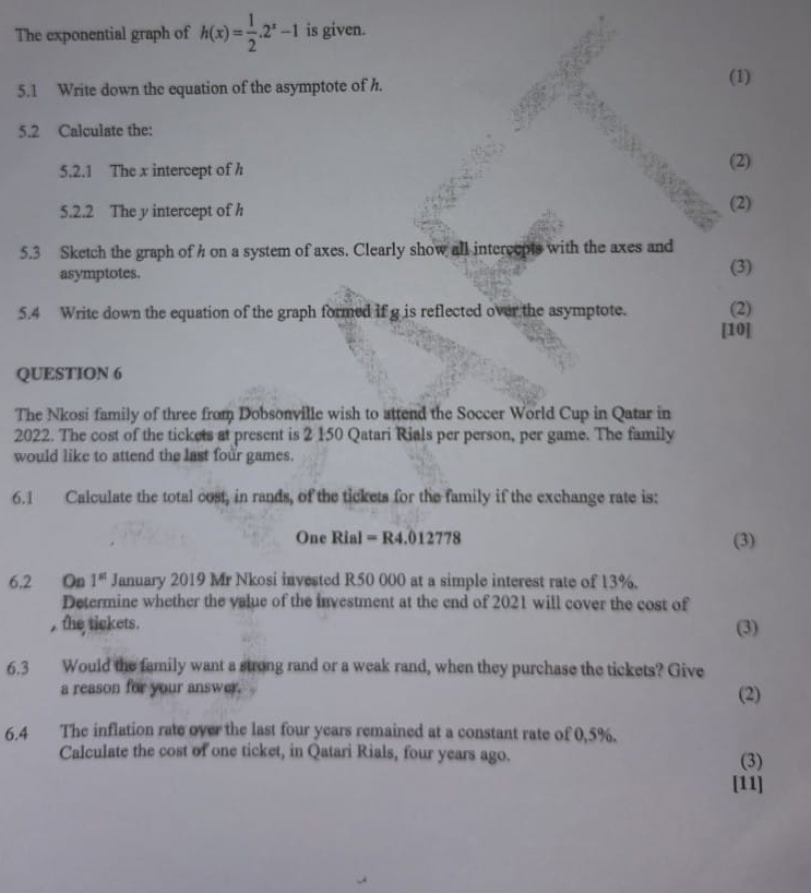 The exponential graph of h(x)= 1/2 .2^x-1 is given. 
5.1 Write down the equation of the asymptote of h. 
(1) 
5.2 Calculate the: 
5.2.1 The x intercept of h (2) 
5.2.2 The y intercept of h (2) 
5.3 Sketch the graph of h on a system of axes. Clearly show all intercepts with the axes and (3) 
asymptotes. 
5.4 Write down the equation of the graph formed if g is reflected over the asymptote. (2) 
[10] 
QUESTION 6 
The Nkosi family of three from Dobsonville wish to attend the Soccer World Cup in Qatar in 
2022. The cost of the tickets at present is 2 150 Qatari Rials per person, per game. The family 
would like to attend the last four games. 
6.1 Calculate the total cost, in rands, of the tickets for the family if the exchange rate is:
One Rial = R4.012778 (3) 
6.2 On 1^(st) January 2019 Mr Nkosi invested R50 000 at a simple interest rate of 13%. 
Determine whether the value of the investment at the end of 2021 will cover the cost of 
, the tickets. (3) 
6.3 Would the family want a strong rand or a weak rand, when they purchase the tickets? Give 
a reason for your answer. (2) 
6.4 The inflation rate over the last four years remained at a constant rate of 0,5%. 
Calculate the cost of one ticket, in Qatari Rials, four years ago. (3) 
[11]