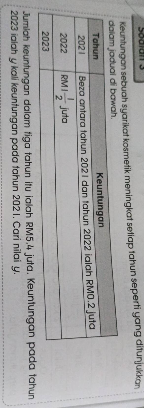 Sodian 3
Keuntungan sebuah syarikat kosmetik meningkat setiap tahun seperti yang ditunjukkan
Jumlah keuntungan dalam tiga tahun itu ialah RM5.4 juta. Keuntungan pada tahun
2023 ialah y kali keuntungan pada tahun 2021. Cari nilai y.