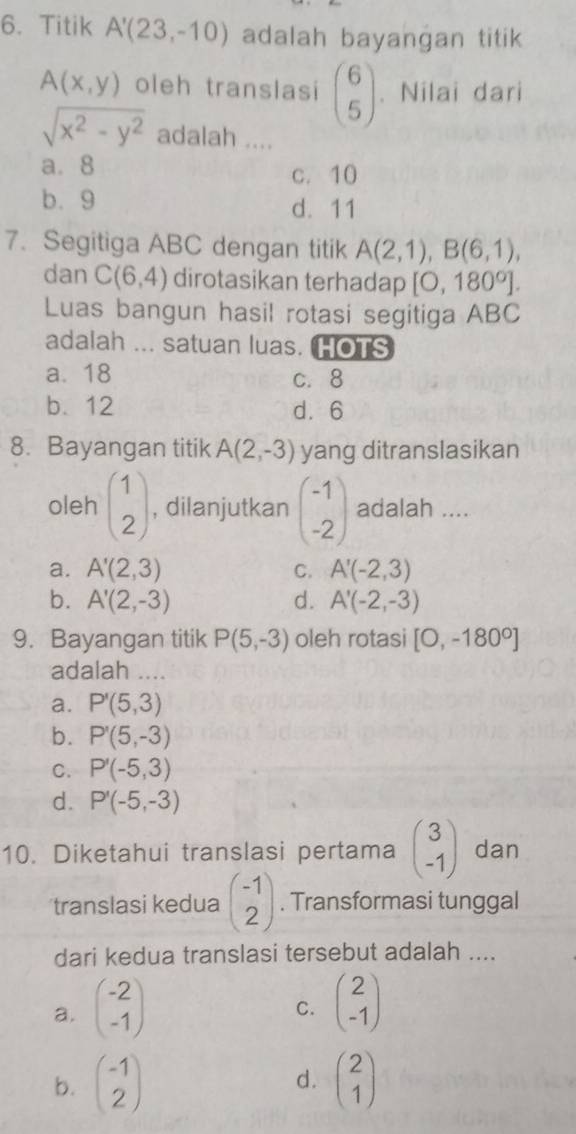 Titik A'(23,-10) adalah bayangan titik
A(x,y) oleh translasi beginpmatrix 6 5endpmatrix 、 Nilai dari
sqrt(x^2-y^2) adalah ....
a. 8 c. 10
b. 9 d. 11
7.Segitiga ABC dengan titik A(2,1), B(6,1), 
dan C(6,4) dirotasikan terhadap [0,180°]. 
Luas bangun hasil rotasi segitiga ABC
adalah ... satuan luas. HOTS
a. 18 c. 8
b. 12 d. 6
8. Bayangan titik A(2,-3) yang ditranslasikan
oleh beginpmatrix 1 2endpmatrix , dilanjutkan beginpmatrix -1 -2endpmatrix adalah ....
a. A'(2,3) C. A'(-2,3)
b. A'(2,-3) d. A'(-2,-3)
9. Bayangan titik P(5,-3) oleh rotasi [0,-180°]
adalah ....
a. P'(5,3)
b. P'(5,-3)
C. P'(-5,3)
d. P'(-5,-3)
10. Diketahui translasi pertama beginpmatrix 3 -1endpmatrix dan
translasi kedua beginpmatrix -1 2endpmatrix. Transformasi tunggal
dari kedua translasi tersebut adalah ....
a. beginpmatrix -2 -1endpmatrix beginpmatrix 2 -1endpmatrix
C.
b. beginpmatrix -1 2endpmatrix d. beginpmatrix 2 1endpmatrix