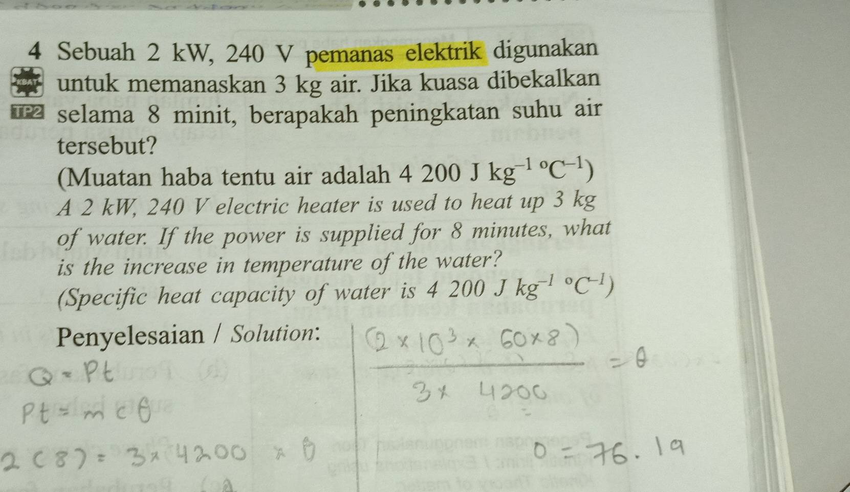 Sebuah 2 kW, 240 V pemanas elektrik digunakan 
untuk memanaskan 3 kg air. Jika kuasa dibekalkan 
TP2 selama 8 minit, berapakah peningkatan suhu air 
tersebut? 
(Muatan haba tentu air adalah 4200Jkg^(-1circ)C^(-1))
A 2 kW, 240 V electric heater is used to heat up 3 kg
of water. If the power is supplied for 8 minutes, what 
is the increase in temperature of the water? 
(Specific heat capacity of water is 4200Jkg^((-1)°C^-1))
Penyelesaian / Solution: