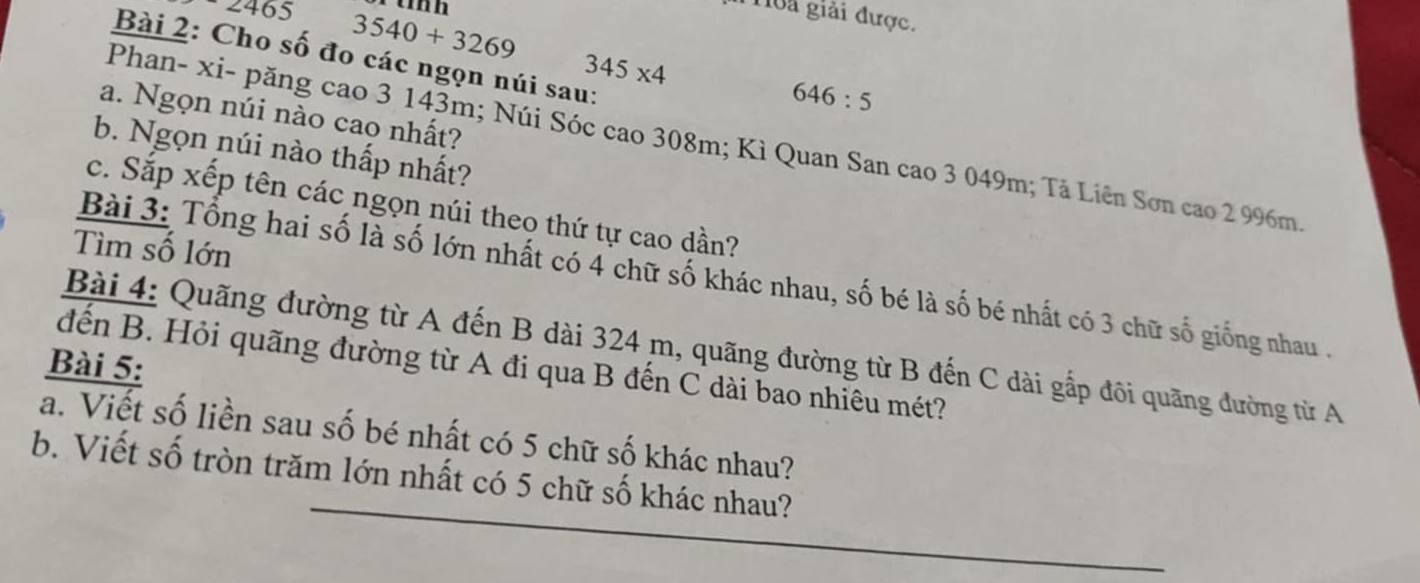 un
465 3540+3269
oa giải được. 
Bài 2: Cho số đo các ngọn núi sau:
345* 4
646:5
a. Ngọn núi nào cao nhất? 
Phan- xi- păng cao 3 143m; Núi Sóc cao 308m; Kì Quan San cao 3 049m; Tả Liên Sơn cao 2 996m. 
b. Ngọn núi nào thấp nhất? 
c. Sắp xếp tên các ngọn núi theo thứ tự cao dần? 
Tìm số lớn 
Bài 3: Tổng hai số là số lớn nhất có 4 chữ số khác nhau, số bé là số bé nhất có 3 chữ số giống nhau 
Bài 4: Quãng đường từ A đến B dài 324 m, quãng đường từ B đến C dài gấp đôi quãng đường từ A 
Bài 5: 
dến B. Hỏi quãng đường từ A đi qua B đến C dài bao nhiêu mét? 
a. Viết số liền sau số bé nhất có 5 chữ số khác nhau? 
b. Viết số tròn trăm lớn nhất có 5 chữ số khác nhau?