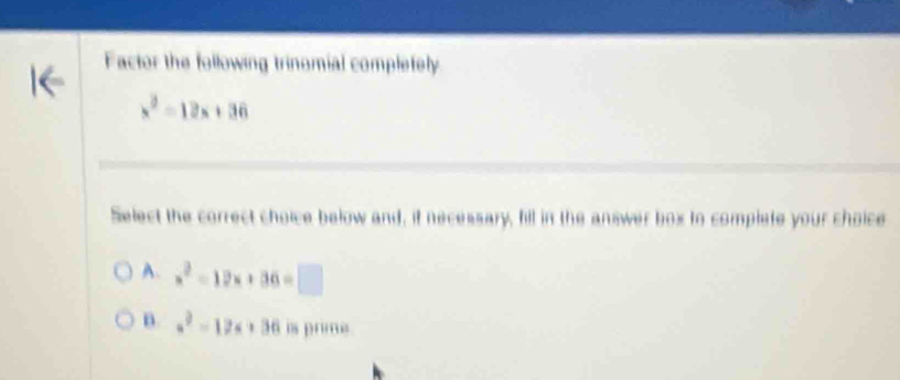 Factor the following trinomial complefely
x^2=12x+36
Select the correct choice below and, if necessary, fill in the answer box to complete your choice
A. x^2-12x+36=□
B. a^2-12a+36 is prime