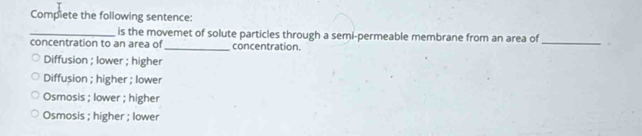 Compiete the following sentence:
_is the movemet of solute particles through a semi-permeable membrane from an area of_
concentration to an area of_ concentration.
Diffusion ; lower ; higher
Diffusion ; higher ; lower
Osmosis ; lower ; higher
Osmosis ; higher ; lower