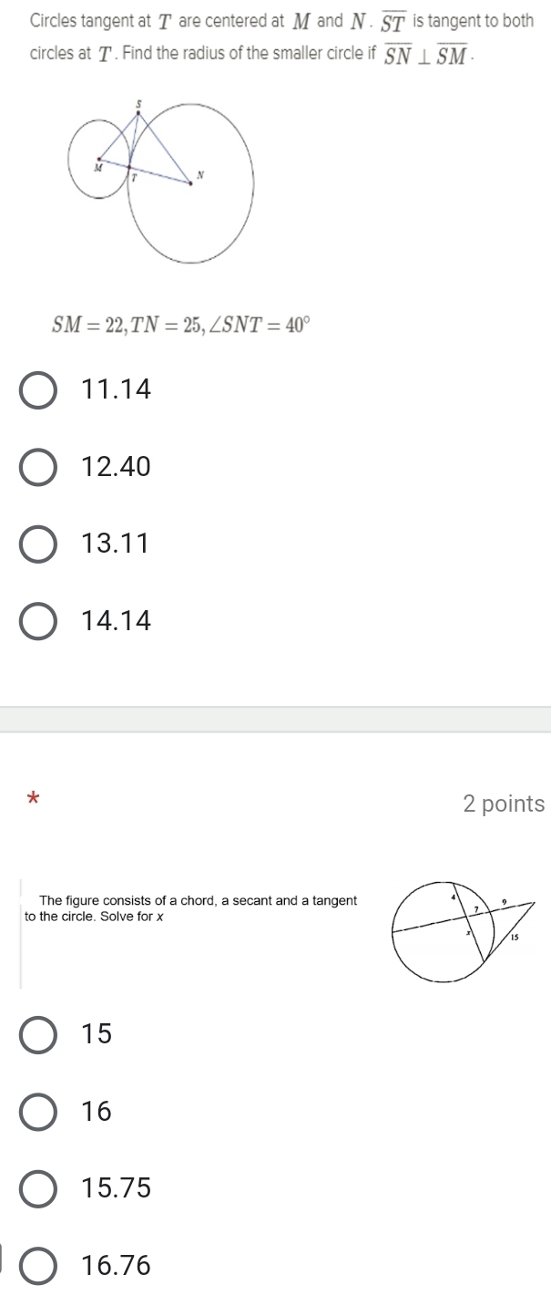 Circles tangent at T are centered at M and N· overline ST is tangent to both
circles at T. Find the radius of the smaller circle if overline SN⊥ overline SM ·
SM=22, TN=25, ∠ SNT=40°
11.14
12. 40
13. 11
14.14
*
2 points
The figure consists of a chord, a secant and a tangent
to the circle. Solve for x
15
16
15.75
16.76