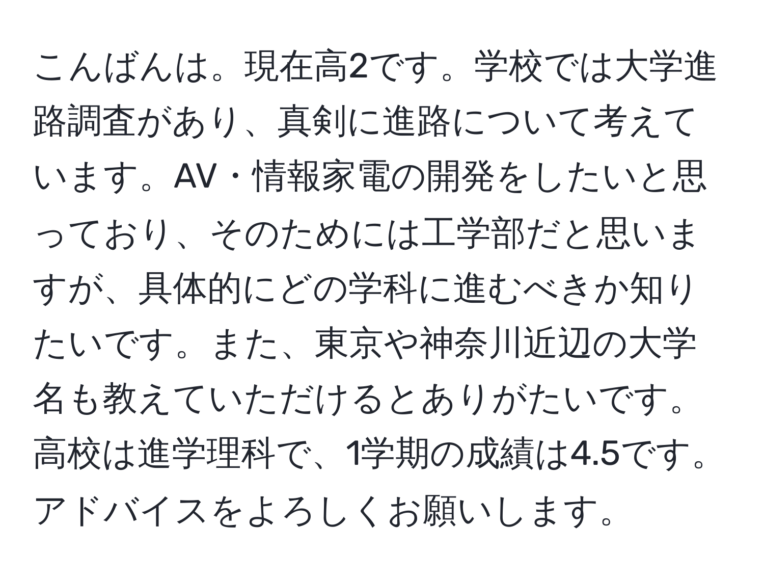 こんばんは。現在高2です。学校では大学進路調査があり、真剣に進路について考えています。AV・情報家電の開発をしたいと思っており、そのためには工学部だと思いますが、具体的にどの学科に進むべきか知りたいです。また、東京や神奈川近辺の大学名も教えていただけるとありがたいです。高校は進学理科で、1学期の成績は4.5です。アドバイスをよろしくお願いします。