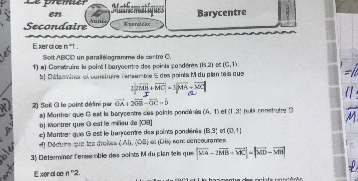 Le prêmier 
en Barycentre 3 

Secondaire Année 
Exercices 
E xercice n° 1. 
Soit ABCD un parallélogramme de centre O. 
1) a) Construire le point I barycentre des points pondérés (B,2) et (C,1). 
b) Déterminer et construire l'ensemble E des points M du plan tels que
2||2overline MB+overline MC||=3||overline MA+overline MC||
2) Soit G le point défini par vector GA+2vector GB+vector GC=vector 0
a) Montrer que G est le barycentre des points pondérés (A,1) et (1.3) puis construire G 
b) Montrer que G est le milieu de [ OB ] 
c) Montrer que G est le barycentre des points pondérés (B,3) et (D,1)
d) Déduire que les droites ( Al), (OB) et (DB) sont concourantes. 
a 3) Déterminer l'ensemble des points M du plan tels que ||vector MA+2vector MB+vector MC||=||vector MD+vector MB||
E xer ci ce n°2. 
e banycentre des points pondérés