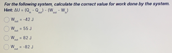 For the following system, calculate the correct value for work done by the system.
Hint: Delta U=(Q_in-Q_out)-(W_out-W_in)
W_out=-42J
W_out=55J
W_out=82J
W_out=-82J