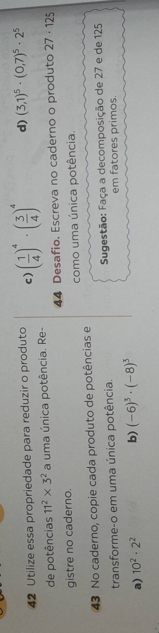 Utilize essa propriedade para reduzir o produto
c) ( 1/4 )^4· ( 3/4 )^4
d) (3,1)^5· (0,7)^5· 2^5
de potências 11^2* 3^2 a uma única potência. Re-
44 Desafio. Escreva no caderno o produto 27· 125
gistre no caderno.
como uma única potência.
43 No caderno, copie cada produto de potências e
transforme-o em uma única potência. Sugestão: Faça a decomposição de 27 e de 125
em fatores primos.
a) 10^2· 2^2
b) (-6)^3· (-8)^3