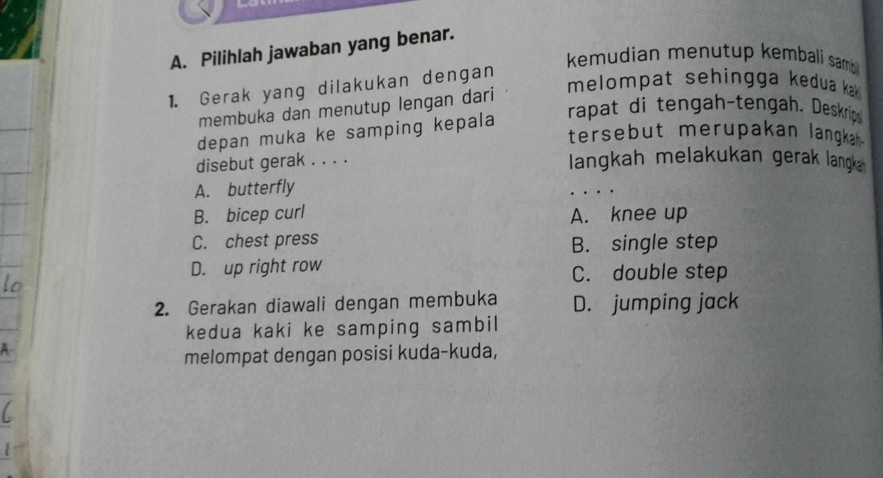 Pilihlah jawaban yang benar.
kemudian menutup kembali sambi
1. Gerak yang dilakukan dengan
melompat sehingga kedua kak i
membuka dan menutup lengan dari
rapat di tengah-tengah. Deskrips
depan muka ke samping kepala
tersebut merupakan langkah .
disebut gerak . . . . langkah melakukan gerak langka
A. butterfly
B. bicep curl A. knee up
C. chest press
B. single step
D. up right row
C. double step
2. Gerakan diawali dengan membuka D. jumping jack
kedua kaki ke samping sambil
melompat dengan posisi kuda-kuda,