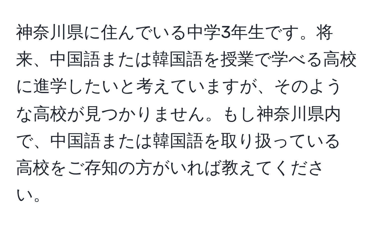 神奈川県に住んでいる中学3年生です。将来、中国語または韓国語を授業で学べる高校に進学したいと考えていますが、そのような高校が見つかりません。もし神奈川県内で、中国語または韓国語を取り扱っている高校をご存知の方がいれば教えてください。