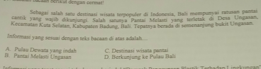 bacaan Bérikut dengan cermat!
Sebagai salah satu destinasi wisata terpopuler di Indonesia, Bali mempunyai ratusan pantai
cantik yang wajib dikunjungi. Salah satunya Pantai Melasti yang terletak di Desa Ungasan,
Kecamatan Kuta Selatan, Kabupaten Badung, Bali. Tepatnya berada di semenanjung bukit Ungasan.
Informasi yang sesuai dengan teks bacaan di atas adalah....
A. Pulau Dewata yang indah C. Destinasi wisata pantai
B. Pantai Melasti Ungasan D. Berkunjung ke Pulau Bali