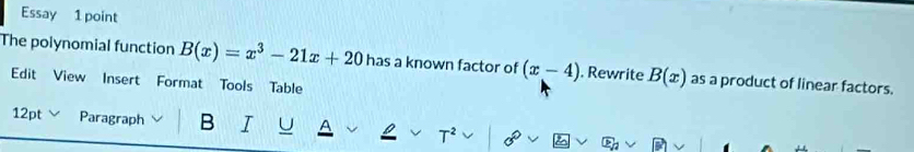 Essay 1 point 
The polynomial function B(x)=x^3-21x+20 has a known factor of (x-4). Rewrite B(x) as a product of linear factors. 
Edit View Insert Format Tools Table 
12pt ∨ Paragraph B I C