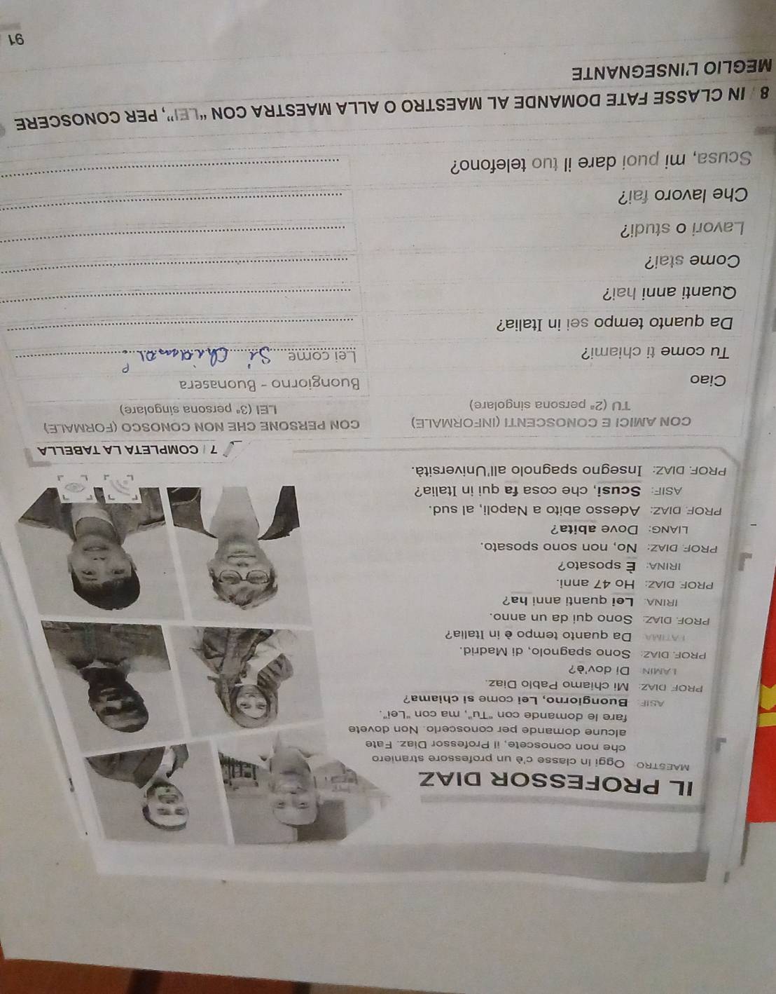 IL PROFESSOR DIAZ 
MAESTRO: Oggi in classe c'è un professore straniero 
che non conoscete, il Professor Diaz. Fate 
alcune domande per conoscerio. Non dovete 
fare le domande con "Tu", ma con "Lei”. 
ASIF Buongiorno, Lei come si chiama? 
PROF DIAZ: Mi chiamo Pablo Diaz. 
LAMIN Di dov'è? 
PROF. DIAZ: Sono spagnolo, di Madrid. 
ATMA Da quanto tempo è in Italia? 
PROF. DIAZ: Sono qui da un anno. 
IRINA: Lei quanti anni ha? 
PROE DIAZ: Ho 47 anni. 
IRINA: É sposato? 
PROF DIAz: No, non sono sposato. 
LIANG: Dove abita? 
PROF DIAZ: Adesso abito a Napoli, al sud. 
ASIF: Scusi, che cosa fa qui in Italia? 
PROF. DIAZ: Insegno spagnolo all'Università. 
7 COMPLETA LA TABELLA 
CON AMICI E CONOSCENTI (INFORMALE) CON PERSONE CHE NON CONOSCO (FORMALE) 
TU (2^a persona singolare) LEI (3^a persona singolare) 
Ciao Buongiorno - Buonasera 
Tu come ti chiami? Lei come_ 
Da quanto tempo sei in Italia? 
_ 
Quanti anni hai? 
_ 
Come stai? 
_ 
Lavori o studi? 
_ 
Che lavoro fai? 
_ 
Scusa, mi puoi dare il tuo telefono? 
_ 
8 IN CLASSE FATE DOMANDE AL MAESTRO O ALLA MAESTRA CON “LEI”, PER CONOSCERE 
MEGLIO L'INSEGNANTE 
_ 
91