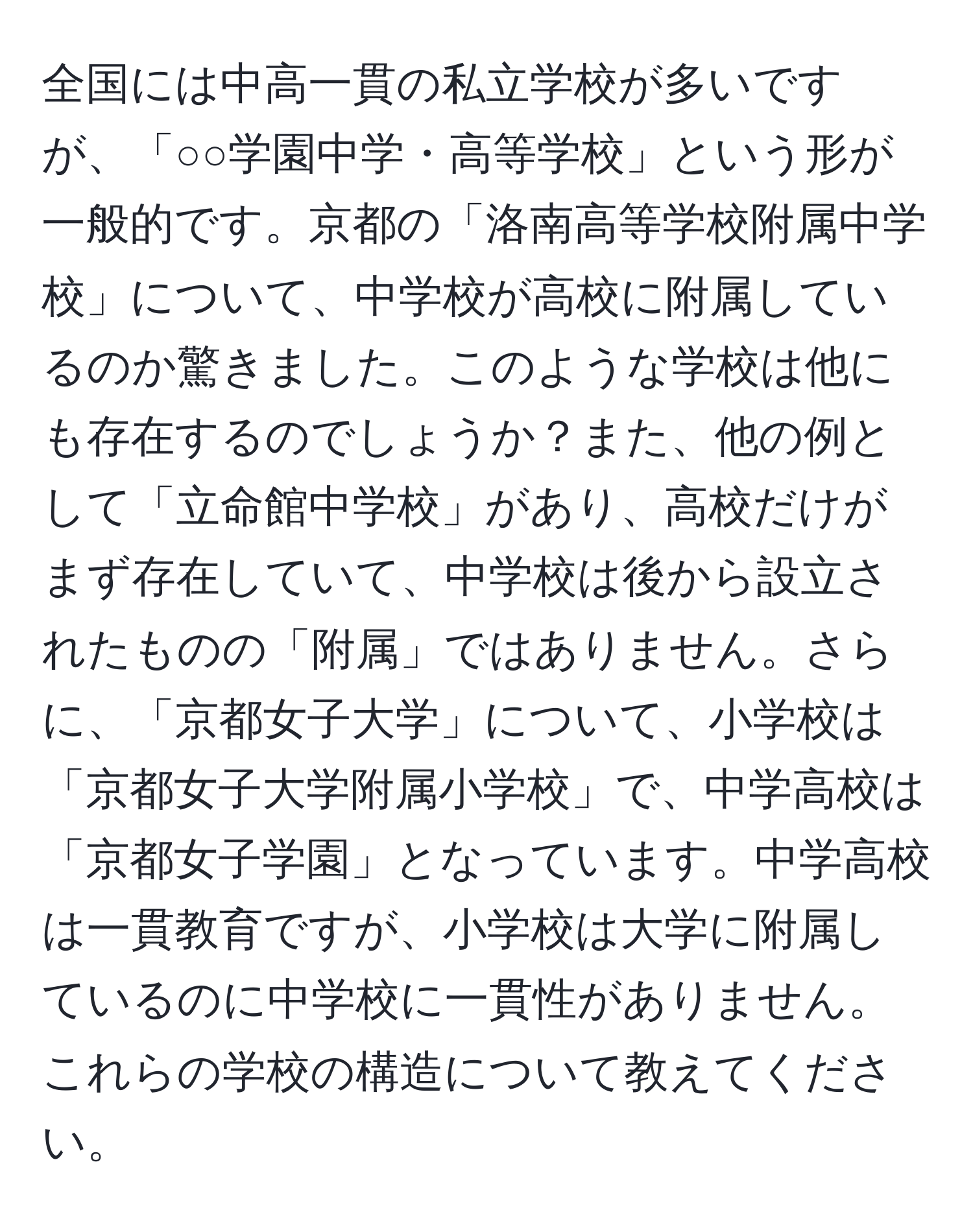 全国には中高一貫の私立学校が多いですが、「○○学園中学・高等学校」という形が一般的です。京都の「洛南高等学校附属中学校」について、中学校が高校に附属しているのか驚きました。このような学校は他にも存在するのでしょうか？また、他の例として「立命館中学校」があり、高校だけがまず存在していて、中学校は後から設立されたものの「附属」ではありません。さらに、「京都女子大学」について、小学校は「京都女子大学附属小学校」で、中学高校は「京都女子学園」となっています。中学高校は一貫教育ですが、小学校は大学に附属しているのに中学校に一貫性がありません。これらの学校の構造について教えてください。