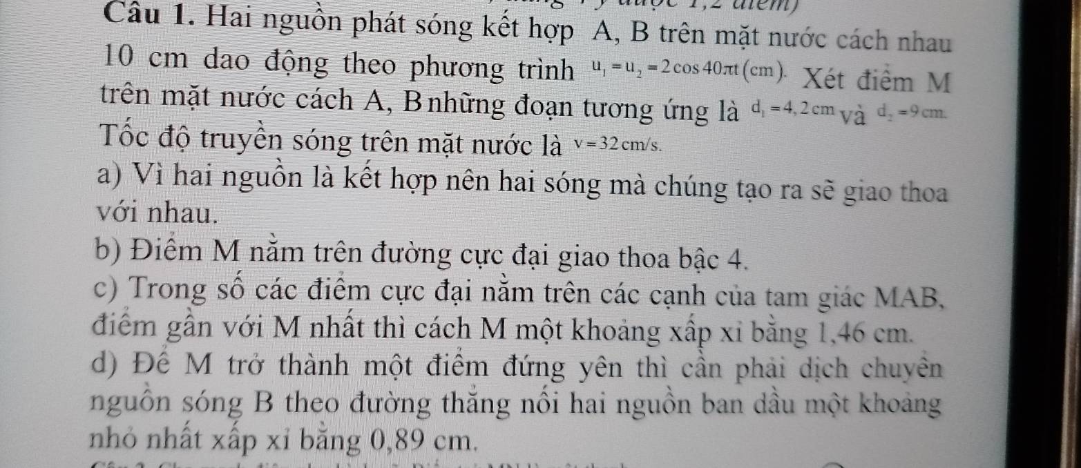 Hai nguồn phát sóng kết hợp A, B trên mặt nước cách nhau
10 cm dao động theo phương trình u_1=u_2=2cos 40π t(cm). Xét điểm M
trên mặt nước cách A, Bnhững đoạn tương ứng là d_1=4,2cm_2=^,d_2=9cm. 
Tốc độ truyền sóng trên mặt nước là v=32cm/s.
a) Vì hai nguồn là kết hợp nên hai sóng mà chúng tạo ra sẽ giao thoa
với nhau.
b) Điểm M nằm trên đường cực đại giao thoa bậc 4.
c) Trong số các điểm cực đại nằm trên các cạnh của tam giác MAB,
điểm gần với M nhất thì cách M một khoảng xấp xỉ bằng 1,46 cm.
d) Đế M trở thành một điểm đứng yên thì cần phải dịch chuyên
nguồn sóng B theo đường thăng nổi hai nguồn ban dầu một khoảng
nhỏ nhất xấp xỉ bằng 0,89 cm.