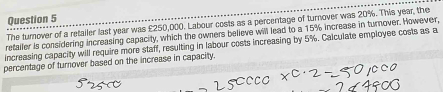 The turnover of a retailer last year was £250,000. Labour costs as a percentage of turnover was 20%. This year, the 
retailer is considering increasing capacity, which the owners believe will lead to a 15% increase in turnover. However, 
increasing capacity will require more staff, resulting in labour costs increasing by 5%. Calculate employee costs as a 
percentage of turnover based on the increase in capacity.