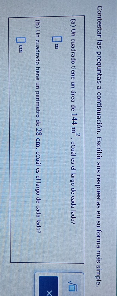 Contestar las preguntas a continuación. Escribir sus respuestas en su forma más simple. 
(a) Un cuadrado tiene un área de 144m^2. ¿Cuál es el largo de cada lado? 
sqrt(□ )
□ m
X 
(b) Un cuadrado tiene un perímetro de 28 cm. ¿Cuál es el largo de cada lado?
cm