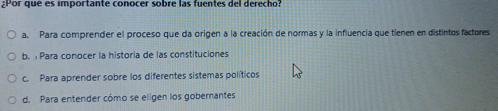 ¿Por que es importante conocer sobre las fuentes del derecho?
a. Para comprender el proceso que da origen a la creación de normas y la influencia que tienen en distintos factores
b. Para conocer la historia de las constituciones
c. Para aprender sobre los diferentes sistemas políticos
d. Para entender cómo se eligen los gobernantes