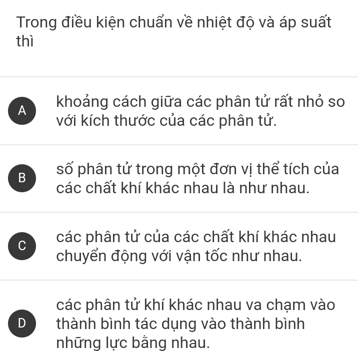 Trong điều kiện chuẩn về nhiệt độ và áp suất
thì
A khoảng cách giữa các phân tử rất nhỏ so
với kích thước của các phân tử.
B số phân tử trong một đơn vị thể tích của
các chất khí khác nhau là như nhau.
C các phân tử của các chất khí khác nhau
chuyển động với vận tốc như nhau.
các phân tử khí khác nhau va chạm vào
D thành bình tác dụng vào thành bình
những lực bằng nhau.