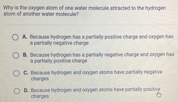 Why is the oxygen atom of one water molecule attracted to the hydrogen
atom of another water molecule?
A. Because hydrogen has a partially positive charge and oxygen has
a partially negative charge
B. Because hydrogen has a partially negative charge and oxygen has
a partially positive charge
C. Because hydrogen and oxygen atoms have partially negative
charges
D. Because hydrogen and oxygen atoms have partially positive
charges