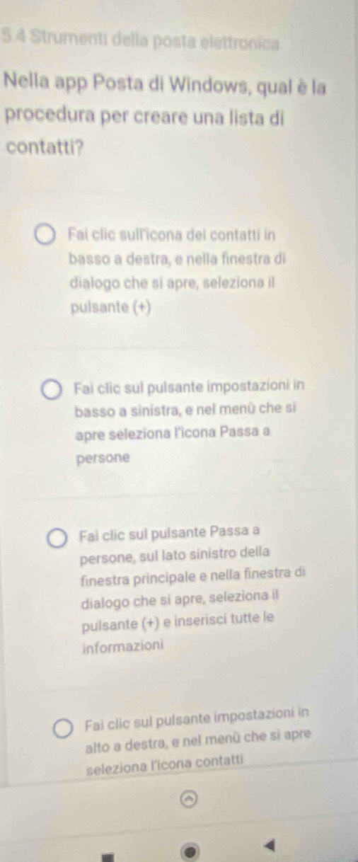 5.4 Strumenti della posta elettronica 
Nella app Posta di Windows, qual è la 
procedura per creare una lista di 
contatti? 
Fai clic sull'icona dei contatti in 
basso a destra, e nella finestra di 
dialogo che si apre, seleziona il 
pulsante (+) 
Fai clic sul pulsante impostazioni in 
basso a sinistra, e nel menù che si 
apre seleziona l’icona Passa a 
persone 
Fai clic sul pulsante Passa a 
persone, sul lato sinistro della 
finestra principale e nella finestra di 
dialogo che si apre, seleziona il 
pulsante (+) e inserisci tutte le 
informazioni 
Fai clic sul pulsante impostazioni in 
alto a destra, e nel menù che si apre 
seleziona l'icona contatti