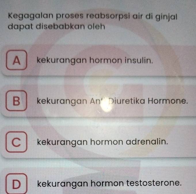 Kegagalan proses reabsorpsi air di ginjal
dapat disebabkan oleh
A kekurangan hormon insulin.
B kekurangan An^4 I Diuretika Hormone.
C kekurangan hormon adrenalin.
D kekurangan hormon testosterone.