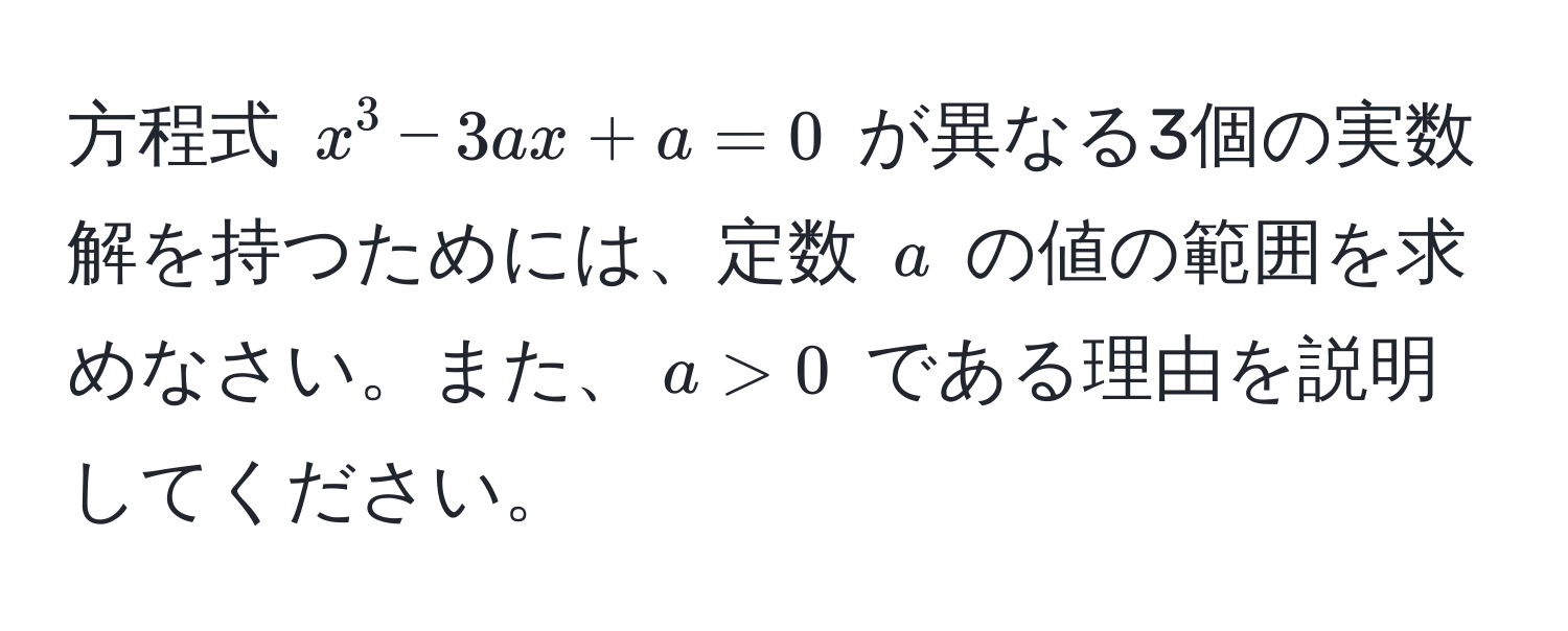 方程式 $x^3 - 3ax + a = 0$ が異なる3個の実数解を持つためには、定数 $a$ の値の範囲を求めなさい。また、$a > 0$ である理由を説明してください。