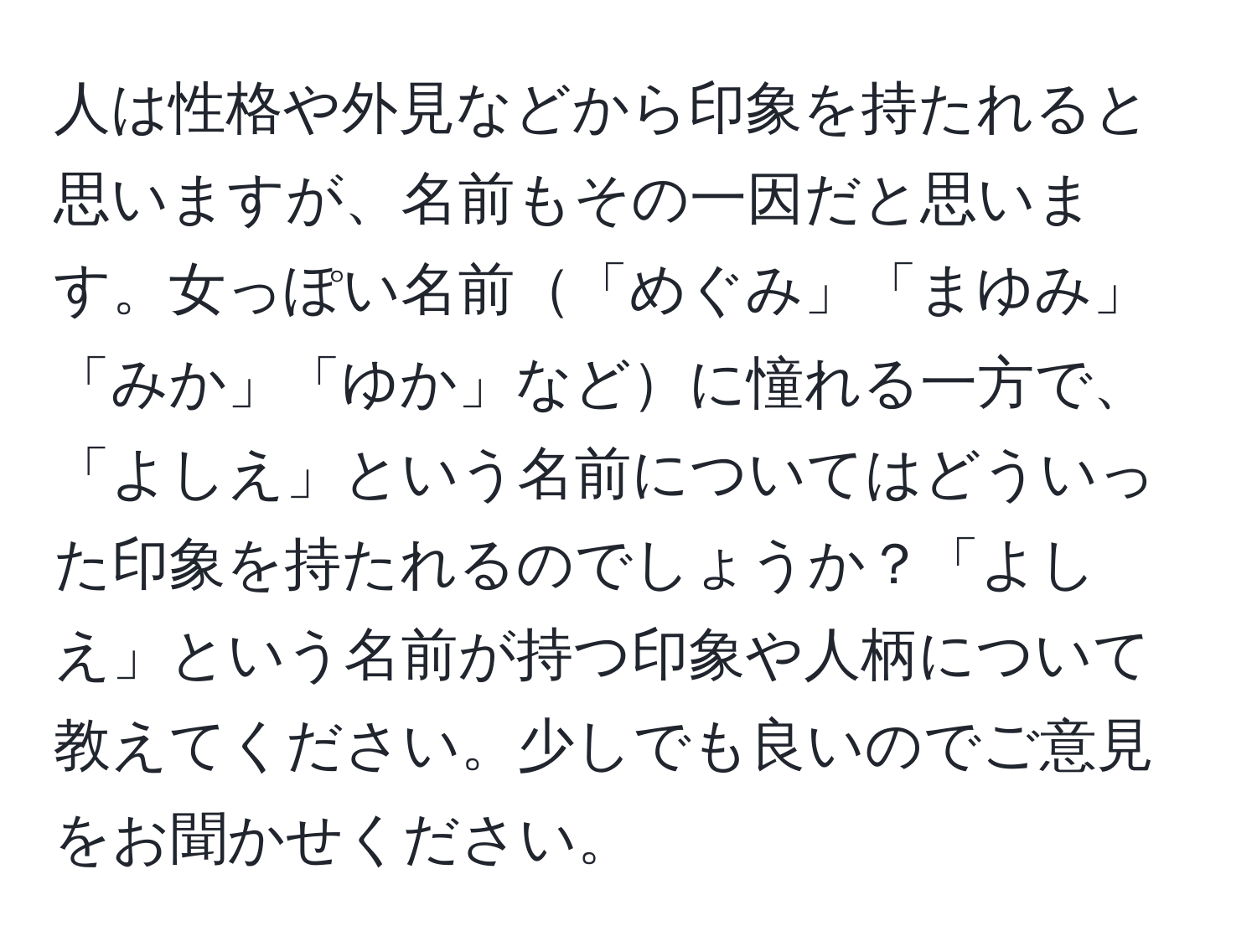 人は性格や外見などから印象を持たれると思いますが、名前もその一因だと思います。女っぽい名前「めぐみ」「まゆみ」「みか」「ゆか」などに憧れる一方で、「よしえ」という名前についてはどういった印象を持たれるのでしょうか？「よしえ」という名前が持つ印象や人柄について教えてください。少しでも良いのでご意見をお聞かせください。