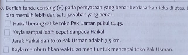 Berilah tanda centang (√) pada pernyataan yang benar berdasarkan teks di atas. I
bisa memilih lebih dari satu jawaban yang benar.
Haikal berangkat ke toko Pak Usman pukul 14.45.
Kayla sampai lebih cepat daripada Haikal.
Jarak Haikal dan toko Pak Usman adalah 7,5 km.
Kayla membutuhkan waktu 20 menit untuk mencapai toko Pak Usman.