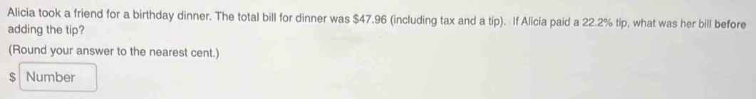 Alicia took a friend for a birthday dinner. The total bill for dinner was $47.96 (including tax and a tin. If Alicia paid a 22.2% tip, what was her bill before 
adding the tip? 
(Round your answer to the nearest cent.)
$ Number