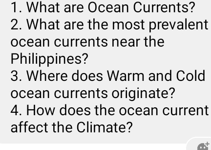 What are Ocean Currents? 
2. What are the most prevalent 
ocean currents near the 
Philippines? 
3. Where does Warm and Cold 
ocean currents originate? 
4. How does the ocean current 
affect the Climate?