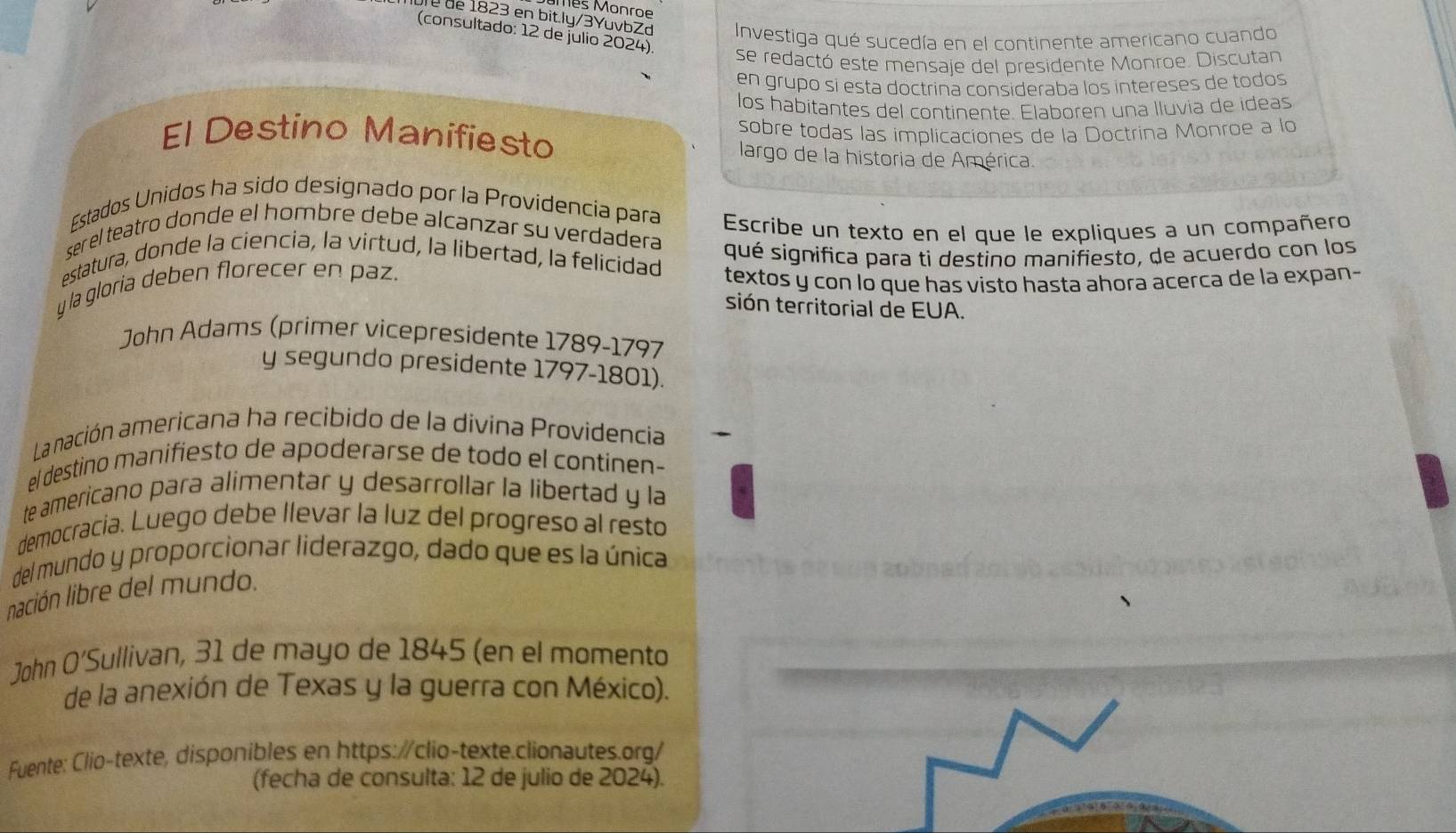 mès Monr e 
Dre de 1823 en bit.ly/3YuvbZd Investiga qué sucedía en el continente americano cuando 
(consultado: 12 de julio 2024). 
se redactó este mensaje del presidente Monroe. Discutan 
en grupo si esta doctrína consideraba los intereses de todos 
los habitantes del continente. Elaboren una lluvia de ideas 
sobre todas las implicaciones de la Doctrina Monroe a lo 
El Destino Manifiesto largo de la historia de América. 
Estados Unidos ha sido designado por la Providencia para Escribe un texto en el que le expliques a un compañero 
ser el teatro donde el hombre debe alcanzar su verdadera qué significa para ti destino manifiesto, de acuerdo con los 
estatura, donde la ciencia, la virtud, la libertad, la felicidad 
y la gloria deben florecer en paz. textos y con lo que has visto hasta ahora acerca de la expan- 
sión territorial de EUA. 
John Adams (primer vicepresidente 1789-1797 
y segundo presidente 1797-1801). 
La nación americana ha recibido de la divina Providencia 
el destino manifiesto de apoderarse de todo el continen- 
te americano para alimentar y desarrollar la libertad y la 
democracia. Luego debe llevar la luz del progreso al resto 
del mundo y proporcionar liderazgo, dado que es la única 
lnación libre del mundo. 
John O’Sullivan, 31 de mayo de 1845 (en el momento 
de la anexión de Texas y la guerra con México). 
Fuente: Clio-texte, disponibles en https://clio-texte.clionautes.org/ 
(fecha de consulta: 12 de julio de 2024).