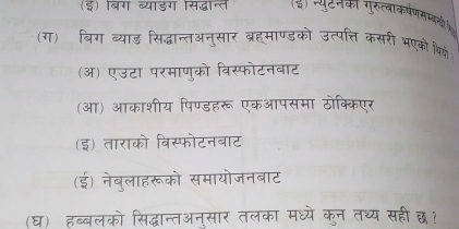 (इ) बिग व्याडग सिद्धात (इ) पपुटनका गुरुत्वाकषणससओी )
(ग) बिग व्याड सिद्धान्तअनुसार ब्रहमाण्डको उत्पत्ति कसरी भएको थि्
(ऑ) एउटा परमाणुको विस्फोटनबाट
(आ) आकाशीय पिण्डहरू एकआपसमा ठोक्किएर
(इ) ताराको विस्फोटनबाट
(ई) नेबुलाहरूको समायोजनबाट
(घ) हब्बलको सिद्धान्तअन्सार तलका मध्ये कुन तथ्य सही छ？