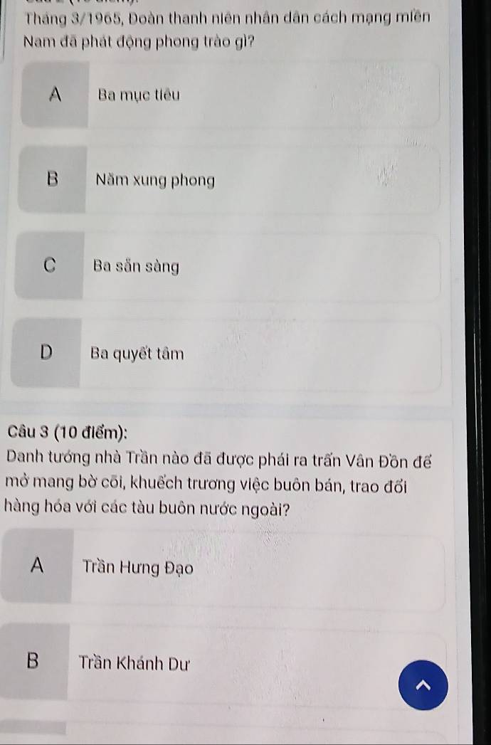 Tháng 3/1965, Đoàn thanh niên nhân dân cách mạng miền
Nam đã phát động phong trào gì?
A Ba mục tiêu
B Năm xung phong
C Ba sẵn sàng
D Ba quyết tâm
Câu 3 (10 điểm):
Danh tướng nhà Trần nào đã được phái ra trấn Vân Đồn đế
mở mang bờ cõi, khuếch trương việc buôn bán, trao đối
hàng hóa với các tàu buôn nước ngoài?
A Trần Hưng Đạo
B Trần Khánh Dư
^