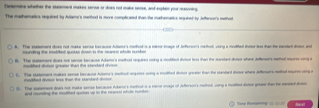 Determine whether the statement makes sense or does not make sense, and explain your reasoning.
The mathematics required by Adams's method is more complicated than the mathematics required by Jefferson's method.
A. The statement does not make sense because Adams's method is a mirror image of Jefferson's method, using a modified divisor less than the standard divisor, and
rounding the modified quotas down to the nearest whole number.
B. The statement does not sense because Adams's method requires using a modified divisor less than the standard divisor where Jefferson's method requires using a
modified divisor greater than the standard divisor.
C. The statement makes sense because Adams's method requires using a modified divisor greater than the standard divisor where Jefferson's method requires using a
modified divisor less than the standard divisor.
D. The statement does not make sense because Adams's method is a mirror image of Jefferson's method, using a modified divisor greater than the standard divisor,
and rounding the modified quotas up to the nearest whole number.
Time Remaining: 01:10:20 Next