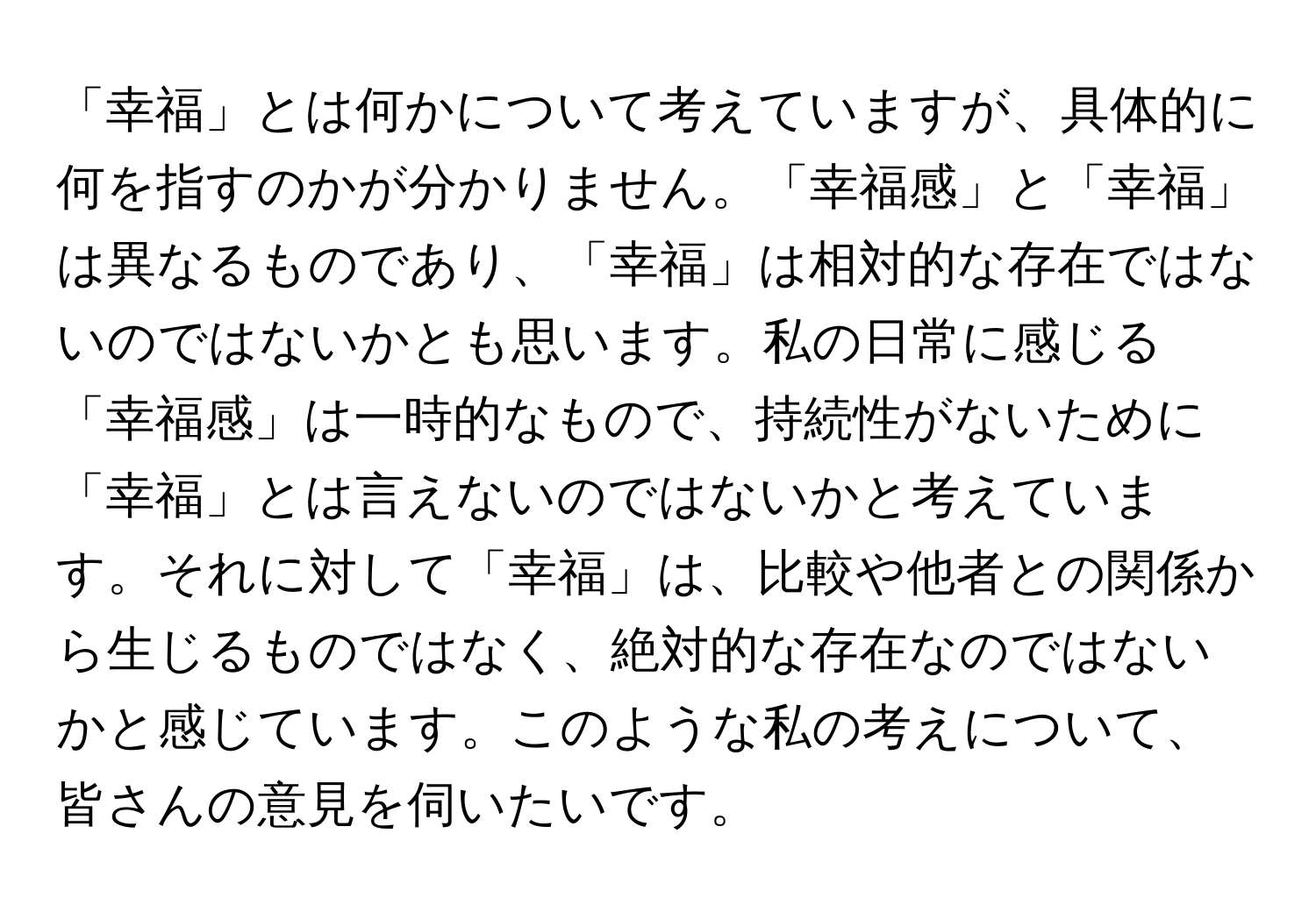 「幸福」とは何かについて考えていますが、具体的に何を指すのかが分かりません。「幸福感」と「幸福」は異なるものであり、「幸福」は相対的な存在ではないのではないかとも思います。私の日常に感じる「幸福感」は一時的なもので、持続性がないために「幸福」とは言えないのではないかと考えています。それに対して「幸福」は、比較や他者との関係から生じるものではなく、絶対的な存在なのではないかと感じています。このような私の考えについて、皆さんの意見を伺いたいです。