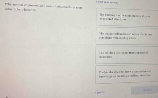 Select your answer.
Why are non-engineered and owner-built structures more
vulnerable to hazards? The building has the same vulnerability as
engineered structures.
The builder will build a structure that is non
compliant with building codes.
The building is stronger than engineered
structures.
The builder does not have a comprehensive
knowledge on creating a resilient structure.
1 point Answer