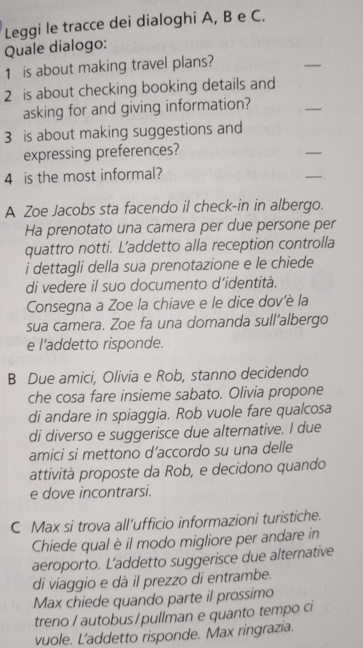 Leggi le tracce dei dialoghi A, B e C. 
Quale dialogo: 
1 is about making travel plans? 
_ 
2 is about checking booking details and 
asking for and giving information? 
_ 
3 is about making suggestions and 
expressing preferences? 
_ 
4 is the most informal? 
_ 
A Zoe Jacobs sta facendo il check-in in albergo. 
Ha prenotato una camera per due persone per 
quattro notti. L’addetto alla reception controlla 
i dettagli della sua prenotazione e le chiede 
di vedere il suo documento d’identità. 
Consegna a Zoe la chiave e le dice dov'è la 
sua camera. Zoe fa una domanda sull’albergo 
e l’addetto risponde. 
B Due amici, Olivia e Rob, stanno decidendo 
che cosa fare insieme sabato. Olivia propone 
di andare in spiaggia. Rob vuole fare qualcosa 
di diverso e suggerisce due alternative. I due 
amici si mettono d’accordo su una delle 
attività proposte da Rob, e decidono quando 
e dove incontrarsi. 
C Max si trova all’ufficio informazioni turistiche. 
Chiede qual è il modo migliore per andare in 
aeroporto. L’addetto suggerisce due alternative 
di viaggio e dà il prezzo di entrambe. 
Max chiede quando parte il prossimo 
treno / autobus/pullman e quanto tempo ci 
vuole. L'addetto risponde. Max ringrazia.