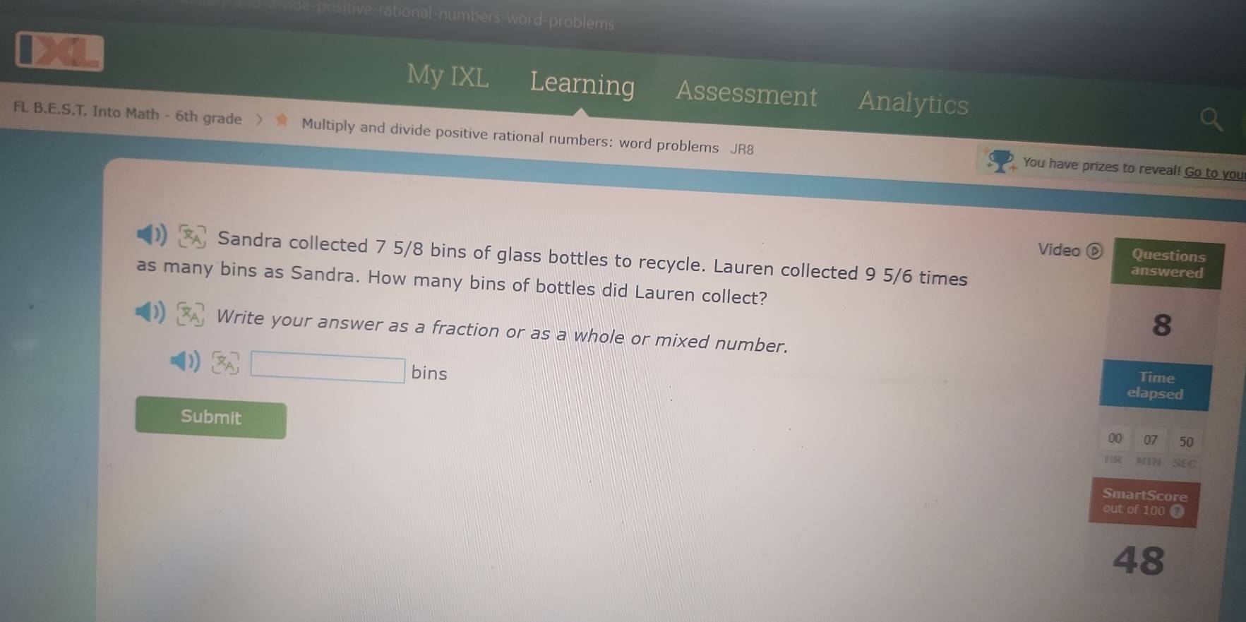 sitive-rational-numbers-word-problems 
My IXL Learning Assessment Analytics 
FL B.E.S.T. Into Math - 6th grade Multiply and divide positive rational numbers: word problems JR8 
You have prizes to reveal! Go to you 
Video Questions 
Sandra collected 7 5/8 bins of glass bottles to recycle. Lauren collected 9 5/6 times answered 
as many bins as Sandra. How many bins of bottles did Lauren collect? 
8 
Write your answer as a fraction or as a whole or mixed number. 
bins 
Time 
elapsed 
Submit 
00 07 50 
MIM SEC 
SmartScore 
out of 100 7 
48