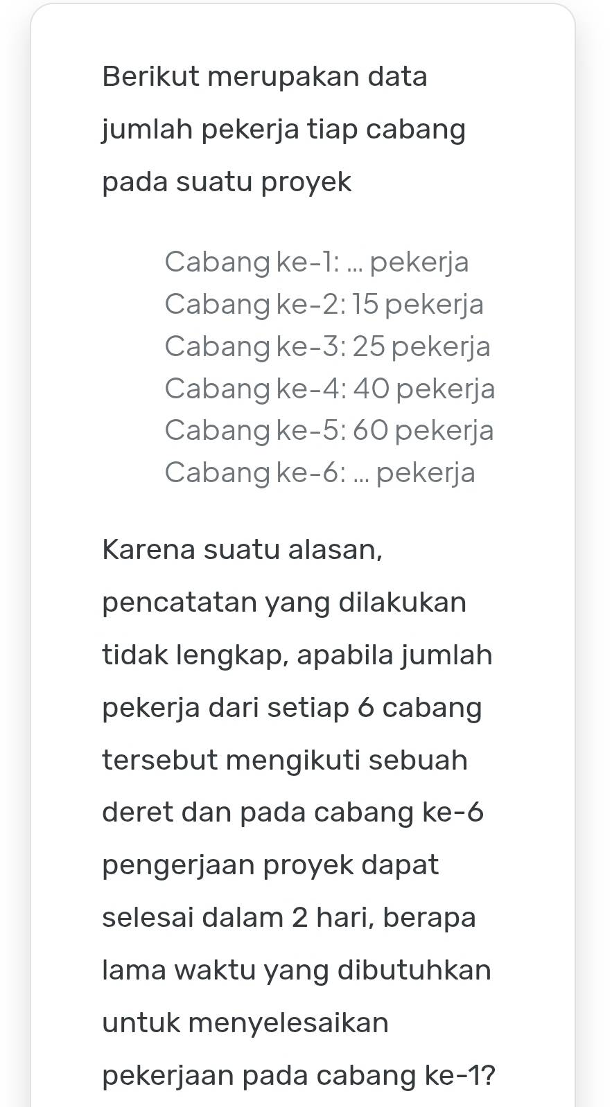 Berikut merupakan data
jumlah pekerja tiap cabang
pada suatu proyek
Cabang ke -1 : ... pekerja
Cabang ke -2:15 pekerja
Cabangke - · 3:25 pekerja
Cabangke -4:40 pekerja
Cabang ke -5:60 pekerja
Cabang ke -6 : ... pekerja
Karena suatu alasan,
pencatatan yang dilakukan
tidak lengkap, apabila jumlah
pekerja dari setiap 6 cabang
tersebut mengikuti sebuah
deret dan pada cabang ke -6
pengerjaan proyek dapat
selesai dalam 2 hari, berapa
lama waktu yang dibutuhkan
untuk menyelesaikan
pekerjaan pada cabang ke -1?