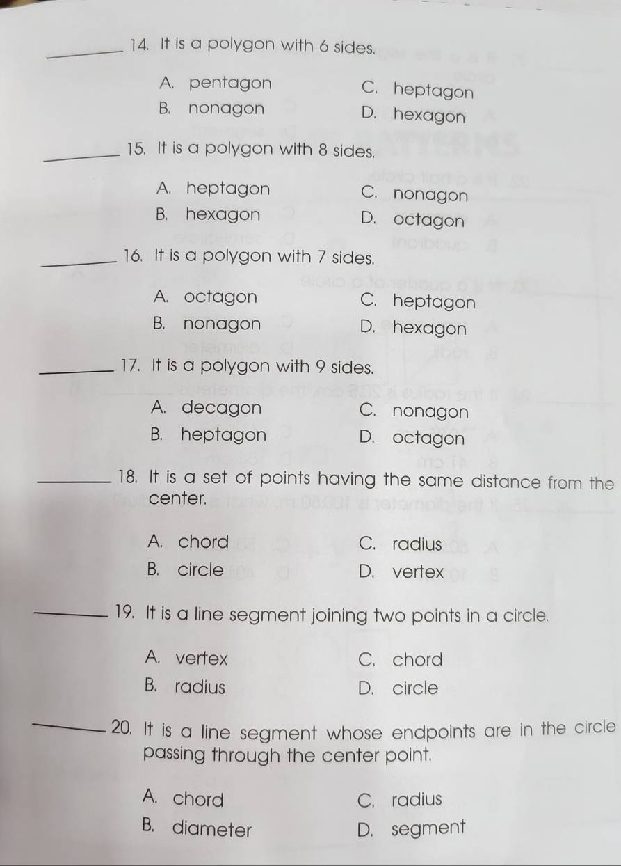 It is a polygon with 6 sides.
A. pentagon
C. heptagon
B. nonagon D. hexagon
_15. It is a polygon with 8 sides.
A. heptagon C. nonagon
B. hexagon D. octagon
_16. It is a polygon with 7 sides.
A. octagon C. heptagon
B. nonagon D. hexagon
_17. It is a polygon with 9 sides.
A. decagon C. nonagon
B. heptagon D. octagon
_18. It is a set of points having the same distance from the
center.
A. chord C. radius
B. circle D. vertex
_19. It is a line segment joining two points in a circle.
A. vertex C. chord
B. radius D. circle
_
20. It is a line segment whose endpoints are in the circle
passing through the center point.
A. chord C. radius
B. diameter D. segment