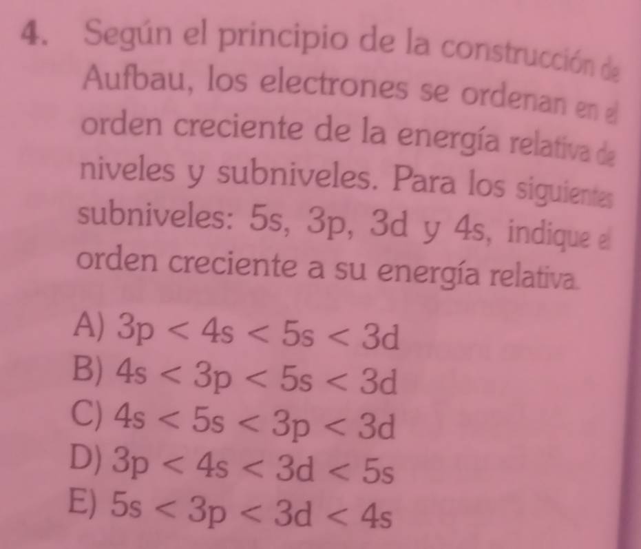 Según el principio de la construcción de
Aufbau, los electrones se ordenan en £
orden creciente de la energía relativa de
niveles y subniveles. Para los siguientes
subniveles: 5s, 3p, 3d y 4s, indique e
orden creciente a su energía relativa.
A) 3p<4s<5s<3d</tex>
B) 4s<3p<5s<3d</tex>
C) 4s<5s<3p<3d</tex>
D) 3p<4s<3d<5s</tex>
E) 5s<3p<3d<4s</tex>