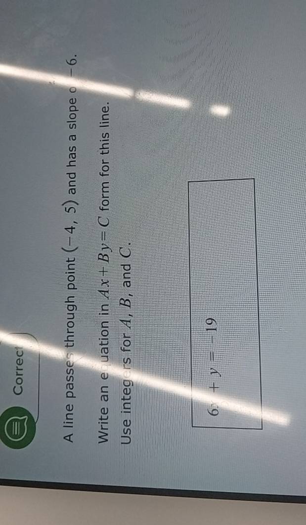 Correct 
A line passes through point (-4,5) and has a slope o -6. 
Write an e uation in Ax+By=C form for this line. 
Use integers for A, B, and C.
6x+y=-19